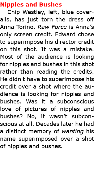 Nipples and Bushes Chip Westley, left, blue coveralls, has just torn the dress off Anna Torino. Raw Force is Anna’s o...