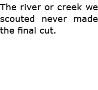 The river or creek we scouted never made the final cut.