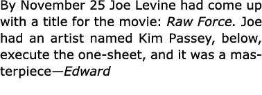 By November 25 Joe Levine had come up with a title for the movie: Raw Force. Joe had an artist named ﻿Kim Passey, bel...