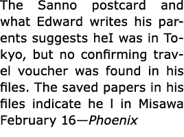 The Sanno postcard and what Edward writes his parents suggests heI was in Tokyo, but no confirming travel voucher was...