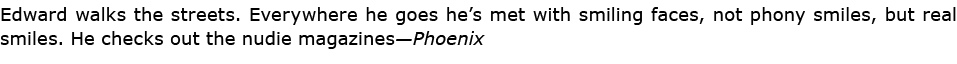 Edward walks the streets. Everywhere he goes he’s met with smiling faces, not phony smiles, but real smiles. He check...