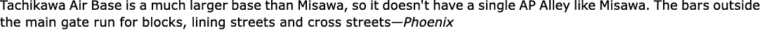 ﻿﻿Tachikawa Air Base is a much larger base than Misawa, so it doesn't have a single ﻿﻿﻿AP Alley like Misawa. The bar...
