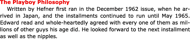 The ﻿﻿Playboy Philosophy Written by Hefner first ran in the December 1962 issue, when he arrived in Japan, and the in...