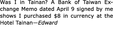 Was I in Tainan? A Bank of Taiwan Exchange Memo dated April 9 signed by me shows I purchased $8 in currency at the Ho...