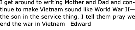 I get around to writing Mother and Dad and continue to make Vietnam sound like World War II—the son in the service th...