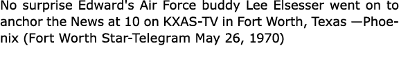 No surprise Edward's Air Force buddy ﻿Lee Elsesser went on to anchor the News at 10 on ﻿KXAS TV in ﻿Fort Worth, Texas...