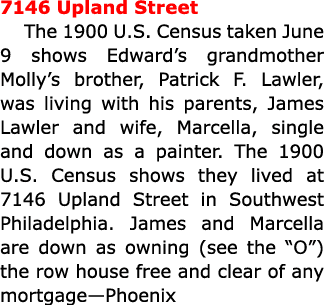 7146 ﻿Upland Street The 1900 U.S. Census taken June 9 shows Edward’s grandmother Molly’s brother, Patrick F. Lawler, ...