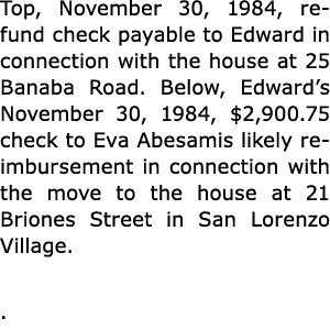 Top, November 30, 1984, refund check payable to Edward in connection with the house at 25 Banaba Road. Below, Edward’...