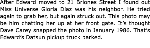 After Edward moved to 21 Briones Street I found out Miss Universe Gloria Diaz was his neighbor. He tried again to gra...