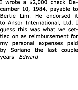 I wrote a $2,000 check December 10, 1984, payable to ﻿Bertie Lim. He endorsed it to ﻿Ansor International, Ltd. I gues...