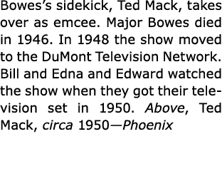 Bowes’s sidekick, ﻿Ted Mack, takes over as emcee. Major Bowes died in 1946. In 1948 the show moved to the ﻿DuMont Tel...