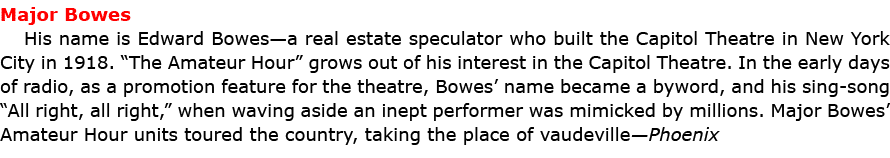 Major Bowes His name is ﻿Edward Bowes—a real estate speculator who built the Capitol Theatre in ﻿New York City in 191...