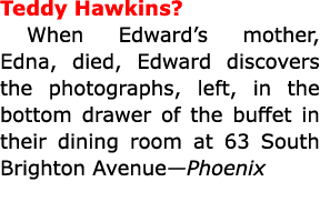 Teddy Hawkins? When Edward’s mother, Edna, died, Edward discovers the photographs, left, in the bottom drawer of the...