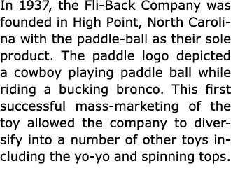 In 1937, the ﻿Fli-Back Company was founded in High Point, ﻿North Carolina with the paddle-ball as their sole product....