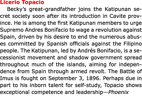 Licerio Topacio ﻿Becky’s great grandfather joins the Katipunan secret society soon after its introduction in Cavite p...