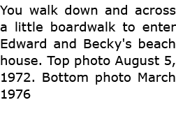 You walk down and across a little boardwalk to enter Edward and Becky's beach house. Top photo August 5, 1972. Bottom...