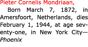 Pieter Cornelis Mondriaan, Born March 7, 1872, in Amersfoort, Netherlands, dies February 1, 1944, at age seventy one,...