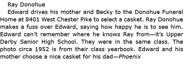 Ray Donohue Edward drives his mother and Becky to the Donohue Funeral Home at 8401 West Chester Pike to select a cas...