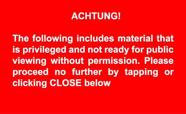 ACHTUNG! The following includes material that is privileged and not ready for public viewing without permission. Ple...