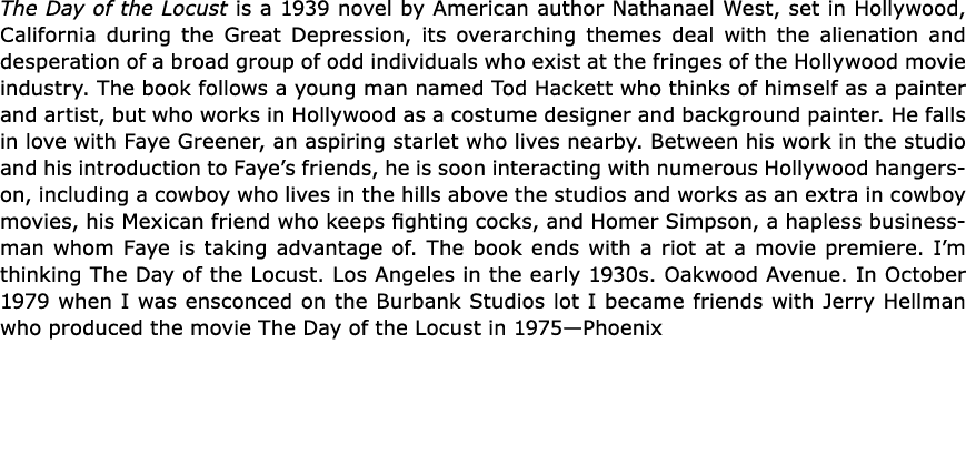 ﻿The Day of the Locust is a 1939 novel by American author Nathanael West, set in Hollywood, California during the Gr...