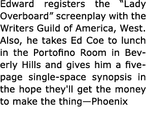 Edward registers the “Lady Overboard” screenplay with the Writers Guild of America, West. Also, he takes Ed Coe to lu...