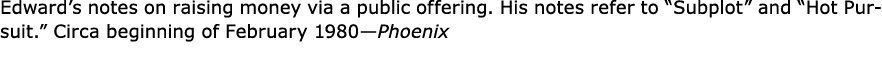 Edward’s notes on raising money via a public offering. His notes refer to “Subplot” and “Hot Pursuit.” Circa beginnin...