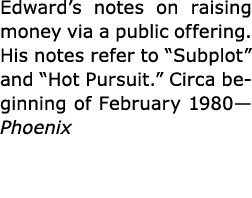 Edward’s notes on raising money via a public offering. His notes refer to “Subplot” and “Hot Pursuit.” Circa beginnin...