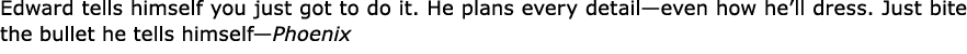 Edward tells himself you just got to do it. He plans every detail—even how he’ll dress. Just bite the bullet he tells...