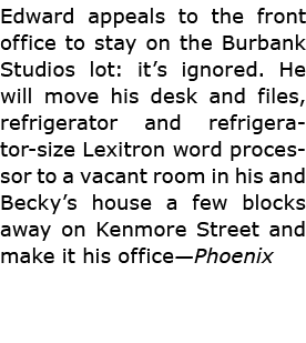 Edward appeals to the front office to stay on the ﻿﻿Burbank Studios lot: it’s ignored. He will move his desk and file...