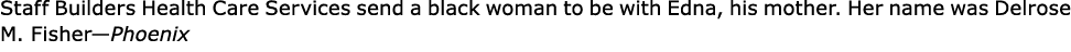 Staff Builders Health Care Services send a black woman to be with Edna, his mother. Her name was ﻿﻿Delrose M. Fisher...