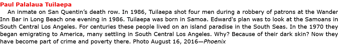 Paul Palalaua Tuilaepa An inmate on San Quentin’s death row. In 1986, Tuilaepa shot four men during a robbery of pat...