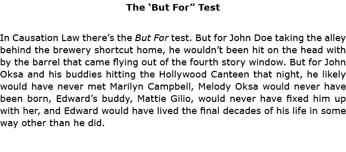 The ‘But For” Test In Causation Law there’s the But For test. But for John Doe taking the alley behind the brewery sh...