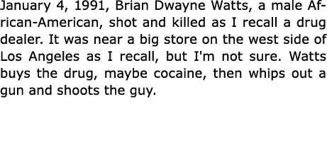 January 4, 1991, Brian Dwayne Watts, a male African American, shot and killed as I recall a drug dealer. It was near ...
