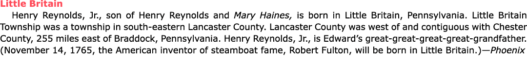 Little Britain ﻿Henry Reynolds, Jr., son of ﻿Henry Reynolds and Mary Haines, is born in Little Britain, Pennsylvania....