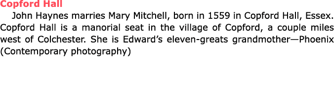 Copford Hall John Haynes marries ﻿Mary Mitchell, born in 1559 in ﻿Copford Hall, Essex. Copford Hall is a manorial sea...