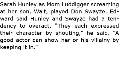 Sarah Hunley as Mom ﻿Luddigger screaming at her son, Walt, played Don Swayze. Edward said Hunley and Swayze had a ten...