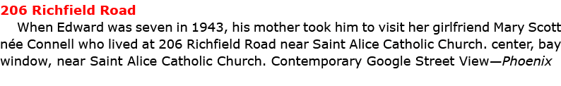 206 Richfield Road When Edward was seven in 1943, his mother took him to visit her girlfriend ﻿Mary Scott n e Connell...