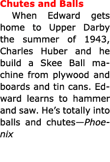 Chutes and Balls When Edward gets home to Upper Darby the summer of 1943, Charles Huber and he build a Skee Ball mach...