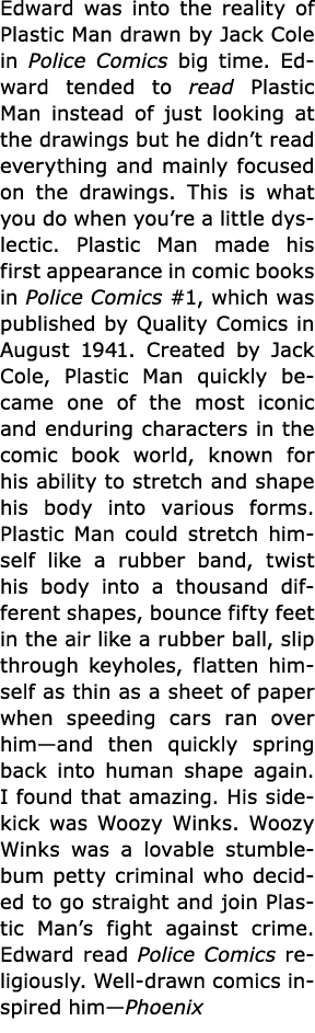 Edward was into the reality of ﻿Plastic Man drawn by ﻿Jack Cole in ﻿Police Comics big time. Edward tended to read ﻿Pl...