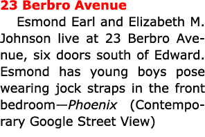 23 Berbro Avenue Esmond Earl and ﻿Elizabeth M. Johnson live at 23 Berbro Avenue, six doors south of Edward. Esmond ha...