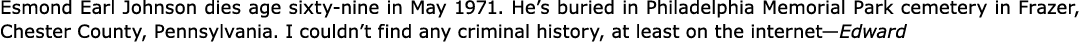 Esmond Earl Johnson dies age sixty-nine in May 1971. He’s buried in ﻿Philadelphia Memorial Park cemetery in ﻿Frazer,...