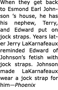 When they get back to ﻿Esmond Earl Johnson ’s house, he has his nephew, Terry, and Edward put on jock straps. Years l...