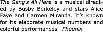 The Gang's All Here is a musical directed by Busby Berkeley and stars Alice Faye and Carmen Miranda. It’s known for i...