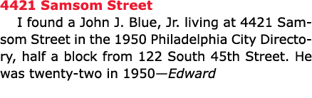 4421 Samsom Street I found a John J. Blue, Jr. living at 4421 Samsom Street in the 1950 Philadelphia City Directory, ...