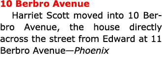 10 Berbro Avenue ﻿Harriet Scott moved into 10 Berbro Avenue, the house directly across the street from Edward at 11 B...