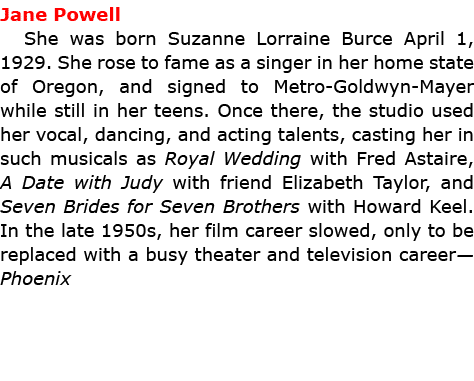 Jane Powell She was born Suzanne Lorraine Burce April 1, 1929. She rose to fame as a singer in her home state of Oreg...