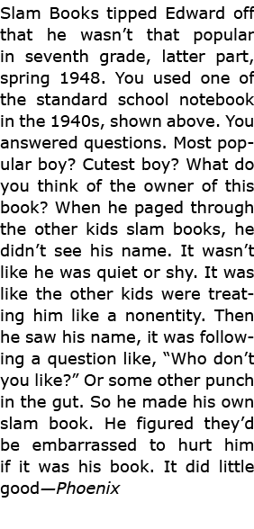 Slam Books tipped Edward off that he wasn’t that popular in seventh grade, latter part, spring 1948. You used one of ...
