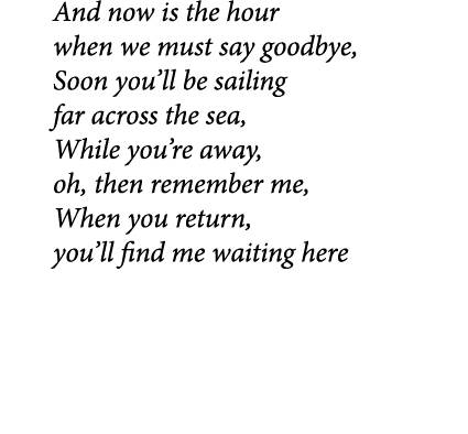 And now is the hour when we must say goodbye, Soon you’ll be sailing far across the sea, While you’re away, oh, then ...