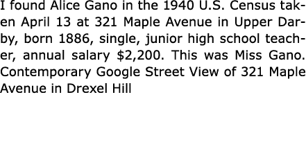 I found ﻿Alice Gano in the ﻿1940 U.S. Census taken April 13 at 321 Maple Avenue in Upper Darby, born 1886, single, ju...