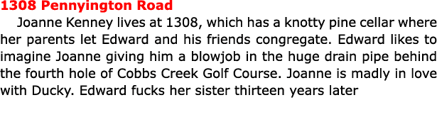 1308 Pennyington Road ﻿Joanne Kenney lives at 1308, which has a knotty pine cellar where her parents let Edward and h...